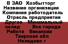 В ЗАО "Хозбытторг › Название организации ­ Компания-работодатель › Отрасль предприятия ­ Другое › Минимальный оклад ­ 1 - Все города Работа » Вакансии   . Тверская обл.,Нелидово г.